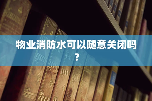 物业消防水可以随意关闭吗？