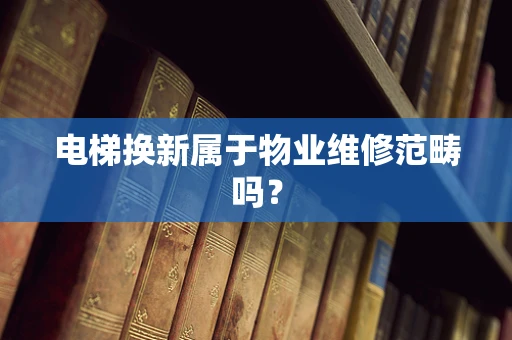 电梯换新属于物业维修范畴吗？