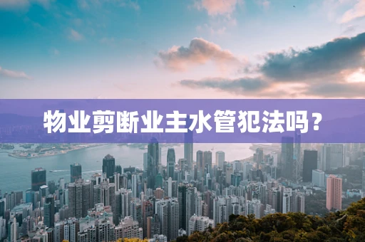 物业剪断业主水管犯法吗？